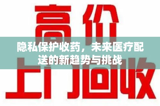 合肥隐私保护收药，未来医疗配送的新趋势与挑战