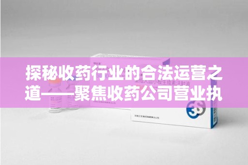 合肥探秘收药行业的合法运营之道——聚焦收药公司营业执照的重要性