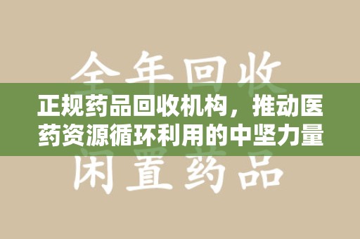 合肥正规药品回收机构，推动医药资源循环利用的中坚力量