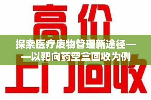 合肥探索医疗废物管理新途径——以靶向药空盒回收为例