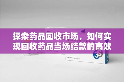 合肥探索药品回收市场，如何实现回收药品当场结款的高效模式