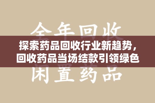 合肥探索药品回收行业新趋势，回收药品当场结款引领绿色经济浪潮
