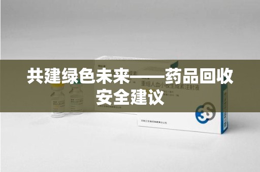 合肥共建绿色未来——药品回收安全建议
