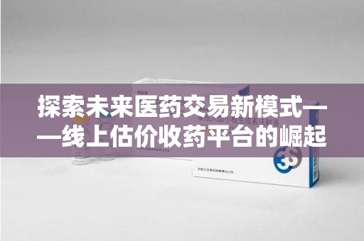 合肥探索未来医药交易新模式——线上估价收药平台的崛起与价值