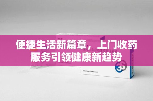 合肥便捷生活新篇章，上门收药服务引领健康新趋势