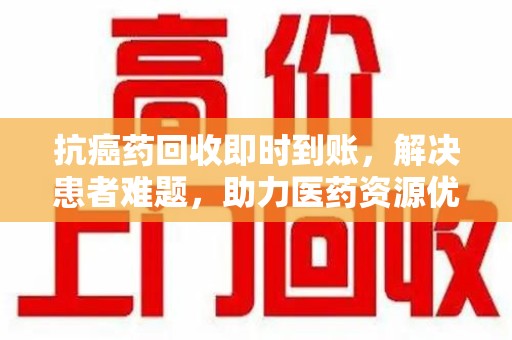 合肥抗癌药回收即时到账，解决患者难题，助力医药资源优化