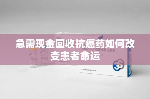 合肥急需现金回收抗癌药如何改变患者命运