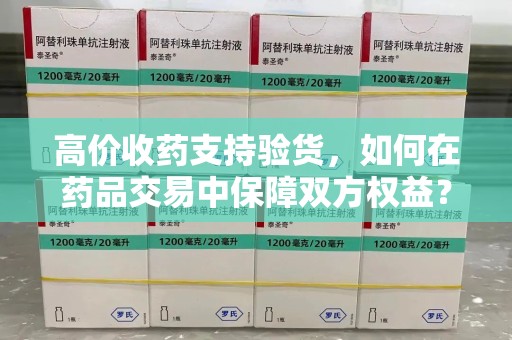 合肥高价收药支持验货，如何在药品交易中保障双方权益？