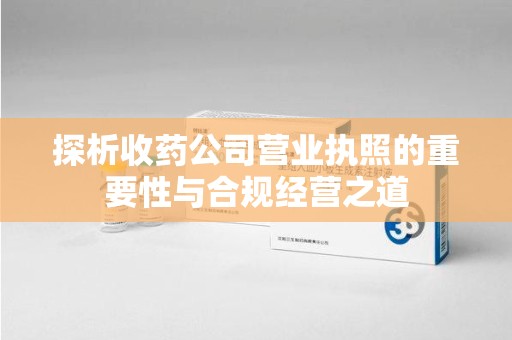 合肥探析收药公司营业执照的重要性与合规经营之道