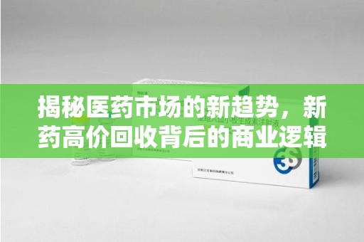 合肥揭秘医药市场的新趋势，新药高价回收背后的商业逻辑与社会影响