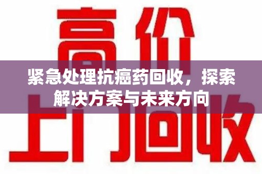 合肥紧急处理抗癌药回收，探索解决方案与未来方向