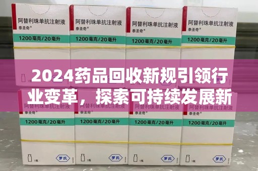 合肥2024药品回收新规引领行业变革，探索可持续发展新路径