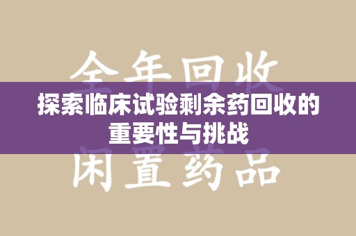 合肥探索临床试验剩余药回收的重要性与挑战