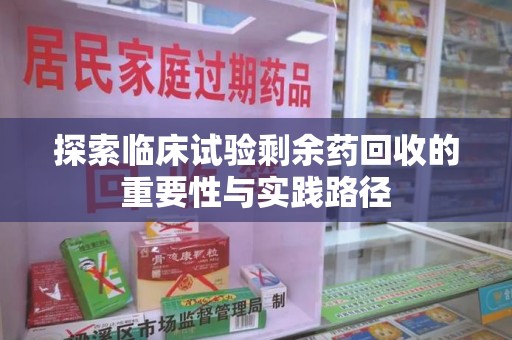 合肥探索临床试验剩余药回收的重要性与实践路径