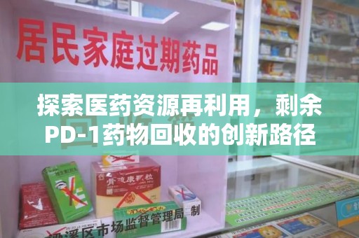 合肥探索医药资源再利用，剩余PD-1药物回收的创新路径与社会价值