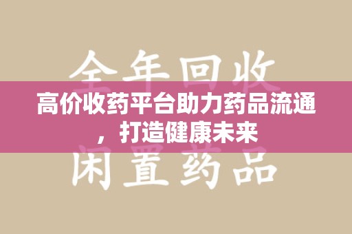 合肥高价收药平台助力药品流通，打造健康未来