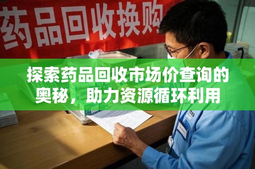 合肥探索药品回收市场价查询的奥秘，助力资源循环利用