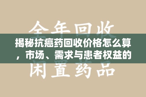 合肥揭秘抗癌药回收价格怎么算，市场、需求与患者权益的平衡之道