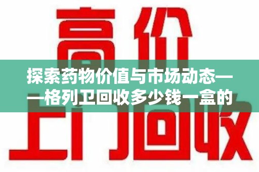 合肥探索药物价值与市场动态——格列卫回收多少钱一盒的全面解析