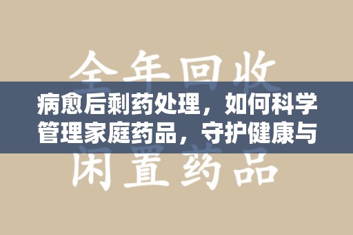 合肥病愈后剩药处理，如何科学管理家庭药品，守护健康与环境