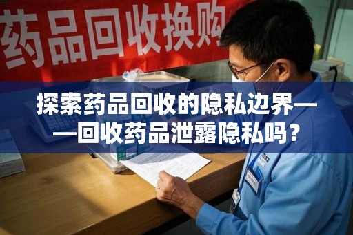 合肥探索药品回收的隐私边界——回收药品泄露隐私吗？