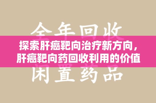 合肥探索肝癌靶向治疗新方向，肝癌靶向药回收利用的价值与未来