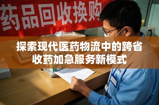 合肥探索现代医药物流中的跨省收药加急服务新模式