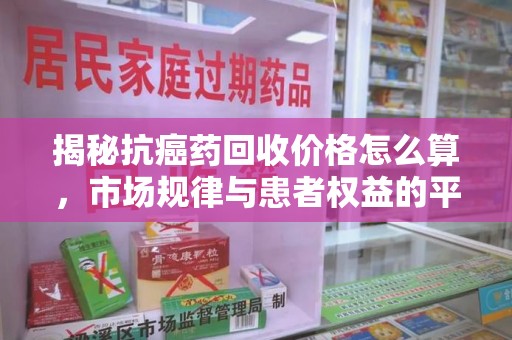 合肥揭秘抗癌药回收价格怎么算，市场规律与患者权益的平衡点