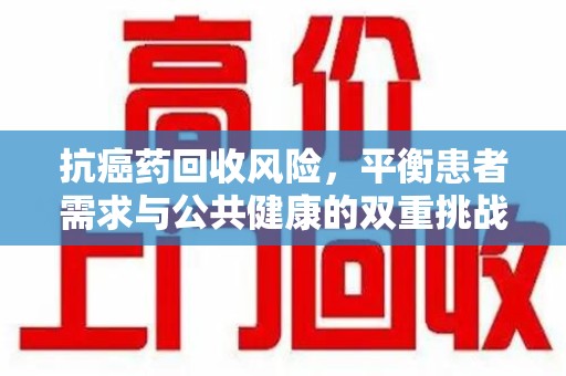 合肥抗癌药回收风险，平衡患者需求与公共健康的双重挑战