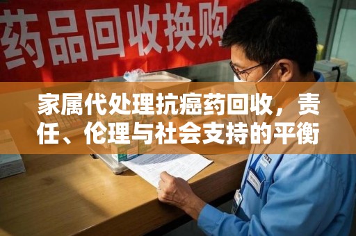 合肥家属代处理抗癌药回收，责任、伦理与社会支持的平衡