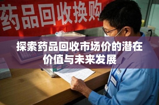 合肥探索药品回收市场价的潜在价值与未来发展