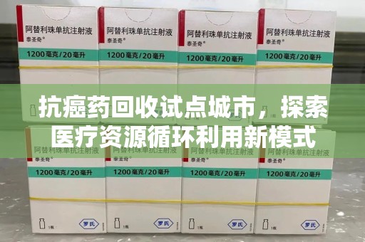 合肥抗癌药回收试点城市，探索医疗资源循环利用新模式