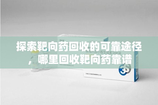 合肥探索靶向药回收的可靠途径，哪里回收靶向药靠谱