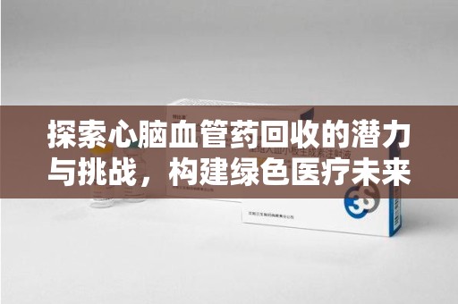 合肥探索心脑血管药回收的潜力与挑战，构建绿色医疗未来