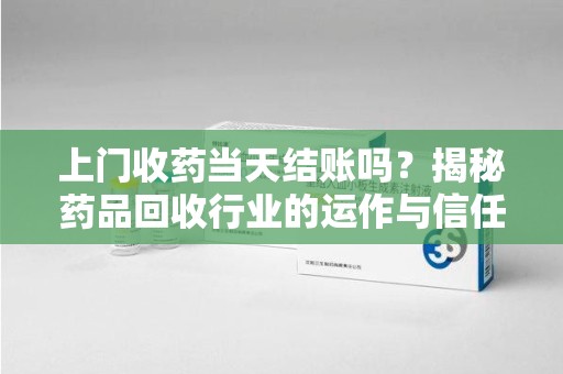 合肥上门收药当天结账吗？揭秘药品回收行业的运作与信任机制