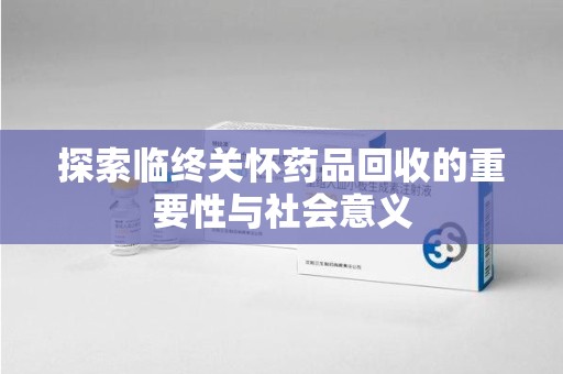 合肥探索临终关怀药品回收的重要性与社会意义