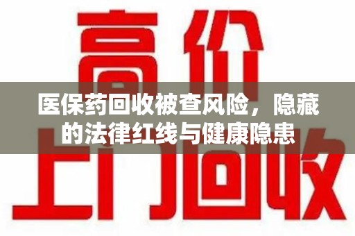 合肥医保药回收被查风险，隐藏的法律红线与健康隐患