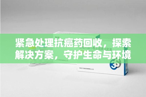 合肥紧急处理抗癌药回收，探索解决方案，守护生命与环境