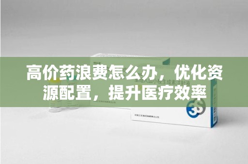 合肥高价药浪费怎么办，优化资源配置，提升医疗效率