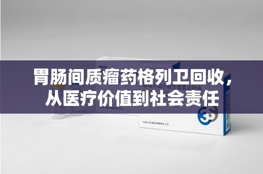 合肥胃肠间质瘤药格列卫回收，从医疗价值到社会责任