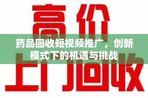 合肥药品回收短视频推广，创新模式下的机遇与挑战