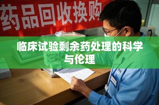 合肥临床试验剩余药处理的科学与伦理