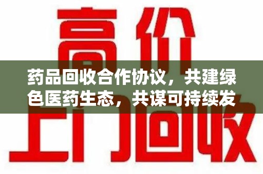 合肥药品回收合作协议，共建绿色医药生态，共谋可持续发展未来
