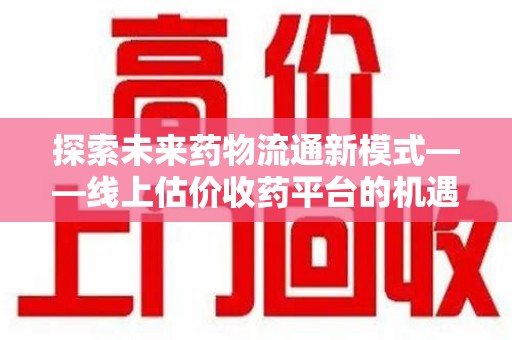 合肥探索未来药物流通新模式——线上估价收药平台的机遇与挑战