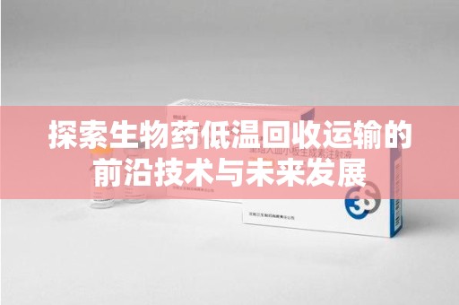 合肥探索生物药低温回收运输的前沿技术与未来发展