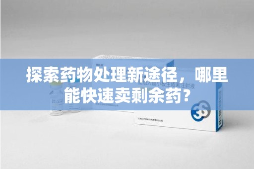合肥探索药物处理新途径，哪里能快速卖剩余药？