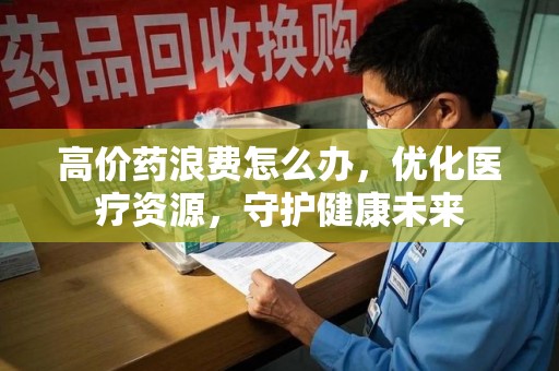 合肥高价药浪费怎么办，优化医疗资源，守护健康未来