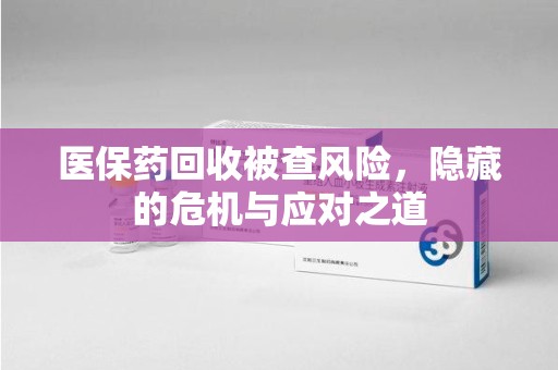 合肥医保药回收被查风险，隐藏的危机与应对之道