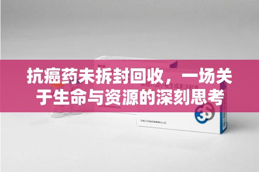 合肥抗癌药未拆封回收，一场关于生命与资源的深刻思考