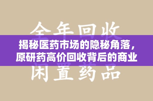 合肥揭秘医药市场的隐秘角落，原研药高价回收背后的商业逻辑与社会影响